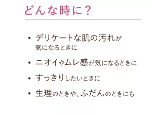 どんな時に？：デリケートな肌の汚れが気になるときに。ニオイやムレ感が気になるときに。すっきりしたいときに。生理のときや、ふだんのときにも