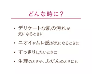 どんな時に？：デリケートな肌の汚れが気になるときに。ニオイやムレ感が気になるときに。すっきりしたいときに。生理のときや、ふだんのときにも