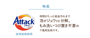 特長：時間がたった経血汚れまで泡がジュワッと分解。もみ洗いつけ置き不要の下着用洗剤です。