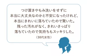 使用者の声、 「つけ置きやもみ洗いをせずに本当に大丈夫なのかと不安になったけれど、本当にきれいに落ちていたので驚いた。残った汚れがなく、きれいさっぱり落ちていたので気持ちもスッキリした。(30代女性)」