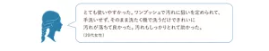 使用者の声、「とても使いやすかった。ワンプッシュで汚れに狙いを定められて、手洗いせず、そのまま洗たく機で洗うだけできれいに汚れが落ちて良かった。汚れもしっかりとれて助かった。(20代女性)」