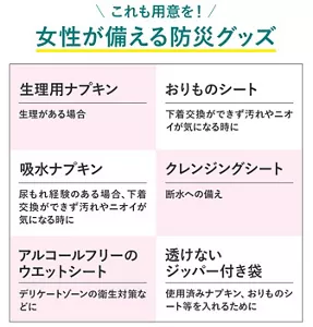 これも用意を！女性が備える防災グッズ　生理用ナプキン 生理がある場合　おりものシート 下着交換ができず汚れやニオイが気になる時に　吸水ナプキン 尿もれ経験のある場合、下着交換ができず汚れやニオイが気になる時に　クレンジングシート 断水への備え　アルコールフリーのウエットシート デリケートゾーンの衛生対策などに　透けないジッパー付き袋 使用済みナプキン、おりものシート等を入れるために