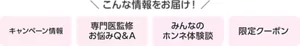 こんな情報をお届け！キャンペーン情報、専門医監修お悩みQ＆A、みんなのホンネ体験談、限定クーポン