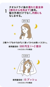 1 タオルドライ後の濡れた髪全体（根元から毛先まで）塗布。髪の外側だけでなく、内側にもなじませる。［オイル］２層タイプなので必ずよく振ってからお使いください。使用量目安：500円玉1〜2個分 ※セミロングの場合［ミスト］使用量目安：15プッシュ ※セミロングの場合