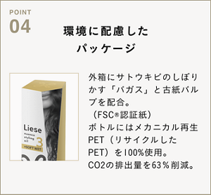 POINT04　環境に配慮したパッケージ　外箱にサトウキビのしぼりかす「バガス」と古紙バルブを配合。 （FSC®認証紙） ボトルにはメカニカル再生PET（リサイクルしたPET）を100%使用。 CO2の排出量を63％削減。