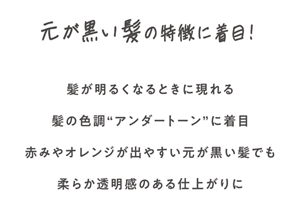 元が黒い髪の特徴に着目！　髪が明るくなるときに現れる髪の色調”アンダートーン”に着目　赤みやオレンジが出やすい元が黒い髪でも柔らか透明感のある仕上がりに