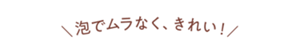 泡でムラなく、きれい！