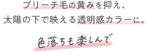ブリーチ毛の黄みを抑え、 太陽の下で映える透明感カラーに。 色落ちも楽しんで