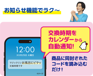 お知らせ機能でラク～、交換時期をカレンダーから自動通知！ 商品に同封されたコードを読み込むだけ！
