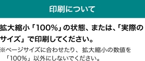 印刷について　拡大縮小「100％」の状態、または、「実際のサイズ」で印刷してください。 ※ページサイズに合わせたり、拡大縮小の数値を「100％」以外にしないでください。