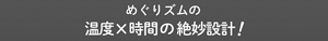 めぐりズムの温度x時間の絶妙設計!