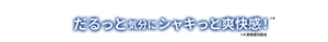 だるっと気分にシャキっと爽快感※4! ※4 爽快成分配合