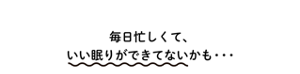 毎日忙しくて、いい眠りができてないかも・・・