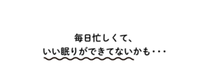毎日忙しくて、いい眠りができてないかも・・・