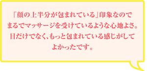 「顔の上半分が包まれている」印象なのでまるでマッサージを受けているような心地よさ。目だけでなく、もっと包まれている感じがしてよかったです。