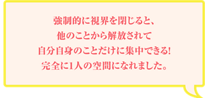強制的に視界を閉じると、他のことから解放されて自分自身のことだけに集中できる!完全に1人の空間になれました。