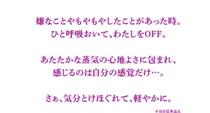 嫌なことやもやもやしたことがあった時。ひと呼吸おいて、わたしをOFF。あたたかな蒸気の心地よさに包まれ、感じるのは自分の感覚だけ…。さぁ、気分とけほぐれて、軽やかに。　※当社従来品比