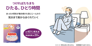 つければたちまち ひたる、ひとり時間 あったか蒸気が働き続けた目にじ〜んわり気分まで奥からほぐれていく 約40℃蒸気浴 快適時間 約20分 めぐりズム 蒸気でホットアイマスク イメージ:蒸気は目に見えません 医療機器ではありません