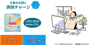 仕事の合間に爽快チャージ メントールin (爽快感) つけると心地よい蒸気で気分ほぐれる はずすとメントールの心地よい刺激でスーッと爽快チャージ! 約40℃蒸気浴 発熱時間 約10分 めぐりズム 蒸気でホットアイマスク メントールin (爽快感)  イメージ: 蒸気は目に見えません 医療機器ではありません