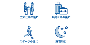 立ち仕事の後に お出かけの後に スポーツの後に 就寝時に