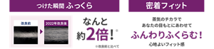 つけた瞬間ふっくら なんと約2倍!※ ※改良前と比べて 密着フィット 蒸気のチカラであなたの目もとにあわせてふんわりふくらむ! 心地よいフィット感