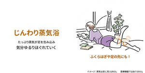 じんわり蒸気浴 たっぷり蒸気が足を包み込み気分ゆるりほぐれていく ふくらはぎや足の先にも！ イメージ: 蒸気は目に見えません 医療機器ではありません