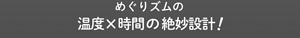 めぐりズムの温度x時間の絶妙設計!