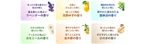 ゆったり落ち着きたい気分の時に 寝る前に心地よいラベンダーの香り　元気にがんばった時に ほっこり和む完熟ゆずの香り　開放的な気分を感じたい時に 爽やかに澄みわたる森林浴の香り　やすらぎ気分を感じたい時に うっとり心地よいカモミールの香り　華やかな気分で過ごしたい時に 甘くふくよかな金木犀の香り　ほっとした気分に浸りたい時に すがすがしく清らかなひのきの香り