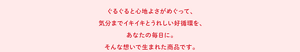 ぐるぐると心地よさがめぐって、気分までイキイキとうれしい好循環を、あなたの毎日に。そんな想いで生まれた商品です。