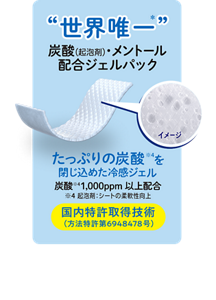 "世界唯一"炭酸(起泡剤)・メントール配合ジェルパック たっぷりの炭酸※4を閉じ込めた冷感ジェル 炭酸※4 1,000ppm以上配合 ※4起泡剤：シートの柔軟性向上 国内特許取得技術 (方法特許第6948478号)  ＊メントール、炭酸（二酸化炭素）を配合したジェルパック組成のパックシリーズとして（花王技術調査及びMintel 社データベース（GNPD）を用いた花王調べ2025年6月）