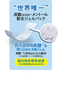 "世界唯一"炭酸(起泡剤)・メントール配合ジェルパック たっぷりの炭酸※4を閉じ込めた冷感ジェル 炭酸※4 1,000ppm以上配合 ※4起泡剤：シートの柔軟性向上 国内特許取得技術 (方法特許第6948478号)  ＊メントール、炭酸（二酸化炭素）を配合したジェルパック組成のパックシリーズとして（花王技術調査及びMintel 社データベース（GNPD）を用いた花王調べ2025年6月）