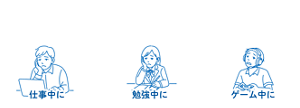 こんなときにもおすすめ！  仕事中に 勉強中に ゲーム中に