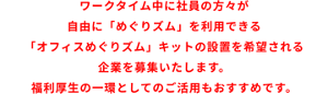 ワークタイム中に社員の方々が自由に「めぐりズム」を利用できる「オフィスめぐりズム」キットの設置を希望される企業を募集いたします。福利厚生の一環としてのご活用もおすすめです。
