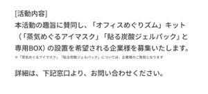 [活動内容] 本活動の趣旨に賛同し、「オフィスめぐりズム」キット（「蒸気めぐるアイマスク」「貼る炭酸ジェルパック」と専用BOX）の設置を希望される企業様を募集いたします。 ※「蒸気めぐるアイマスク」「貼る炭酸ジェルパック」については、企業様のご負担となります 詳細は、下記窓口より、お問い合わせください。