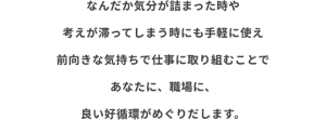 なんだか気分が詰まった時や考えが滞ってしまう時にも手軽に使え前向きな気持ちで仕事に取り組むことであなたに、職場に、良い好循環がめぐりだします。