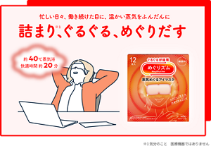 忙しい日々、働き続けた目に、温かい蒸気をふんだんに 詰まり※1、ぐるぐる、めぐりだす めぐりズム 蒸気めぐるアイマスク 約40℃蒸気浴 快適時間約20分 ※1 気分のこと 医療機器ではありません