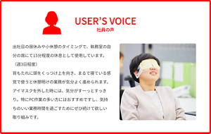 社員の声 出社日の昼休みや小休憩のタイミングで、執務室の自分の席にて15分程度の休息として使用しています。（週3日程度）背もたれに頭をくっつけ上を向き、まるで寝ている感覚で使うと休憩明けの業務が気分よく進められます。アイマスクを外した時には、気分がすーっとすっきり。特にPC作業の多い方にはおすすめですし、気持ちのいい業務時間を過ごすためにぜひ続けて欲しい取り組みです。
