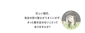 忙しい現代、気分の切り替えがうまくいかず、さっと動き出せないことってありませんか？