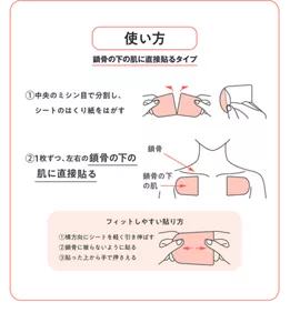使い方　鎖骨の下の肌に直接貼るタイプ　①中央のミシン目で分割し、シートのはくり紙をはがす　②1枚ずつ、左右の鎖骨の下の肌に直接貼る　フィットしやすい貼り方 ①横方向にシートを軽く引き伸ばす ②鎖骨に被らないように貼る ③貼った上から手で押さえる