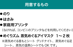 用意するもの　●のり ●はさみ ●家庭用プリンタ（なければ、コンビニのプリンタなどを利用してください） ●めぐりズム 蒸気めぐるアイマスク 1〜2枚 ※蒸気めぐる首もとシート グッドナイト、蒸気めぐる足シート、蒸気の温熱シートでもOKです。
