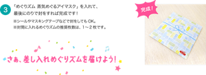 ３．「めぐりズム 蒸気めぐるアイマスク」を入れて、最後にのりで封をすれば完成です！※シールやマスキングテープなどで封をしてもOK。※封筒に入れるめぐりズムの推奨枚数は、1～2枚です。さぁ、差し入れめぐりズムを届けよう！