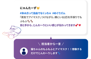 にゃんたーず #休み方って自由でなくっちゃ  #めぐりズム 『蒸気でアイマスク』つけながら、横にいる2匹を手探りでもふもふ 目と手から、じんわ～りといい感じが伝わってきます 担当者から一言 猫ちゃんのもふもふとアイマスク！！想像するだけでじんわ～りします