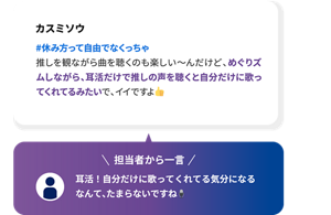 カスミソウ #休み方って自由でなくっちゃ 推しを観ながら曲を聴くのも楽しい〜んだけど、めぐりズムしながら、耳活だけで推しの声を聴くと自分だけに歌ってくれてるみたいで、イイですよ 担当者から一言 耳活！自分だけに歌ってくれてる気分になるなんて、たまらないですね