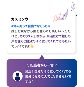 カスミソウ #休み方って自由でなくっちゃ 推しを観ながら曲を聴くのも楽しい〜んだけど、めぐりズムしながら、耳活だけで推しの声を聴くと自分だけに歌ってくれてるみたいで、イイですよ 担当者から一言 耳活！自分だけに歌ってくれてる気分になるなんて、たまらないですね