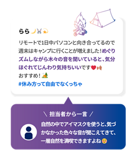 らら リモートで1日中パソコンと向き合ってるので週末はキャンプに行くことが増えました！めぐりズムしながら木々の音を聞いていると、気分ほぐれてじんわり気持ちいいです おすすめ！ #休み方って自由でなくっちゃ 担当者から一言 自然の中でアイマスクを使うと、気づかなかった色々な音が聞こえてきて、一層自然を満喫できますよね