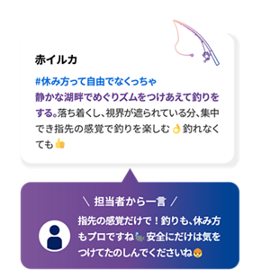 赤イルカ #休み方って自由でなくっちゃ 静かな湖畔でめぐりズムをつけあえて釣りをする。落ち着くし、視界が遮られている分、集中でき指先の感覚で釣りを楽しむ 釣れなくても 担当者から一言 指先の感覚だけで！釣りも、休み方もプロですね 安全にだけは気をつけて楽しんでくださいね