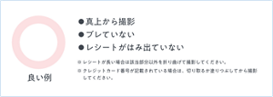 レシート撮影の良い例。真上から撮影、ブレていない、レシートがはみ出ていない。※レシートが長い場合は該当部分以外を折り曲げて撮影してください。※クレジットカード番号が記載されている場合は、切り取るか塗りつぶしてから撮影してください。