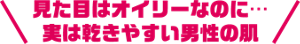 見た目はオイリーなのに・・・実は乾きやすい男性の肌