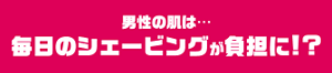 男性の肌は・・・毎日のシェービングが負担に！？