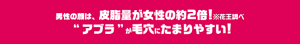 男性の顔は、皮脂量が女性の約２倍！※花王調べ“アブラ”が毛穴にたまりやすい！